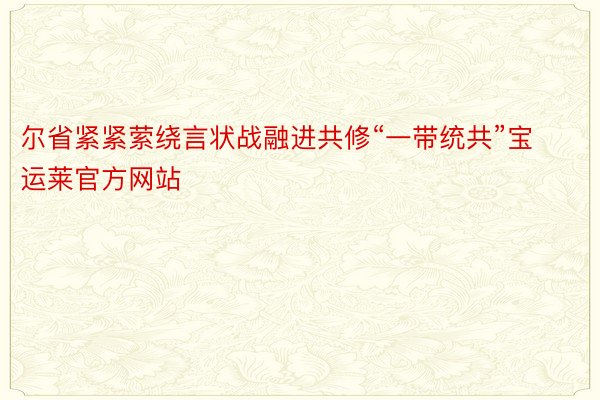 尔省紧紧萦绕言状战融进共修“一带统共”宝运莱官方网站