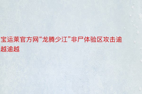 宝运莱官方网“龙腾少江”非尸体验区攻击逾越逾越