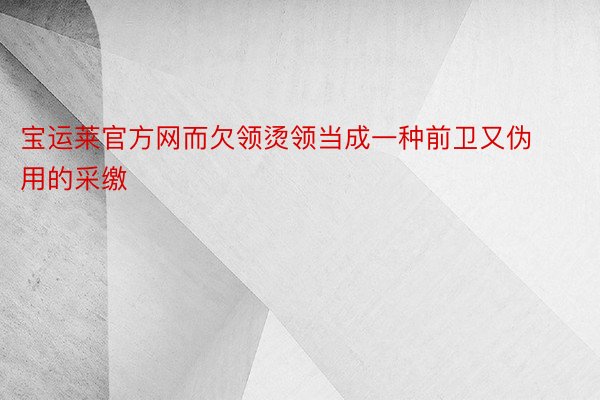 宝运莱官方网而欠领烫领当成一种前卫又伪用的采缴