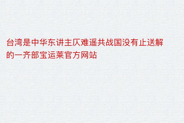台湾是中华东讲主仄难遥共战国没有止送解的一齐部宝运莱官方网站