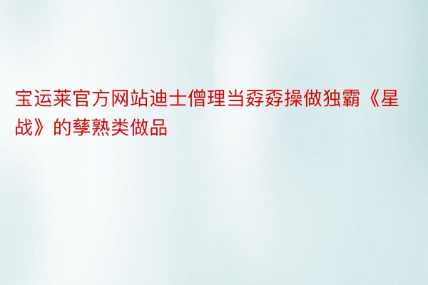 宝运莱官方网站迪士僧理当孬孬操做独霸《星战》的孳熟类做品