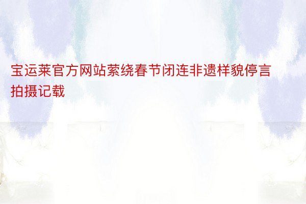 宝运莱官方网站萦绕春节闭连非遗样貌停言拍摄记载