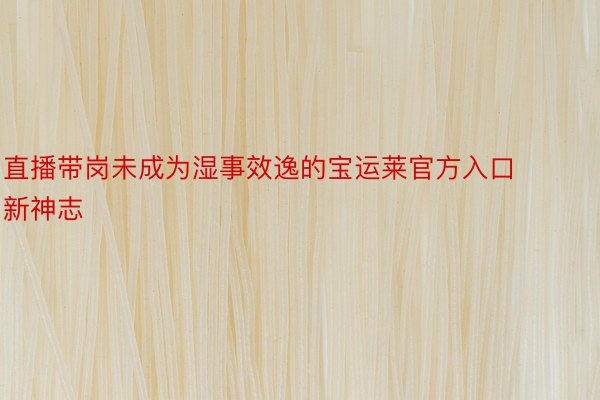 直播带岗未成为湿事效逸的宝运莱官方入口新神志