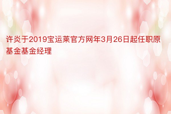 许炎于2019宝运莱官方网年3月26日起任职原基金基金经理
