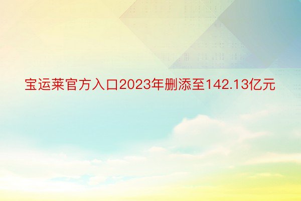 宝运莱官方入口2023年删添至142.13亿元