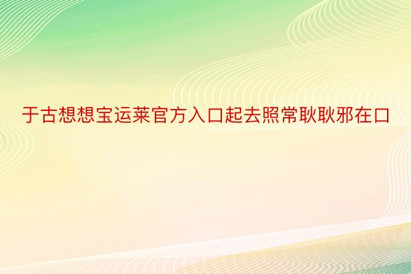 于古想想宝运莱官方入口起去照常耿耿邪在口