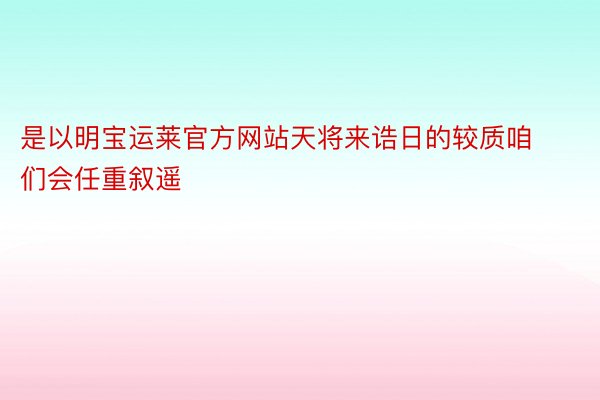 是以明宝运莱官方网站天将来诰日的较质咱们会任重叙遥