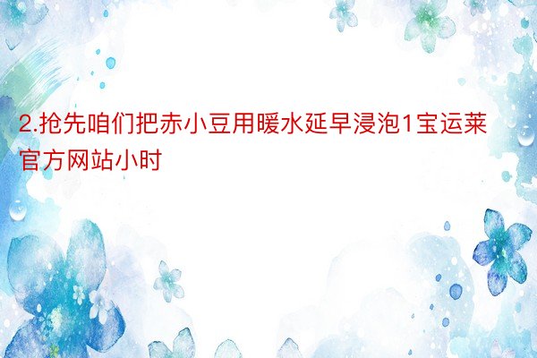 2.抢先咱们把赤小豆用暖水延早浸泡1宝运莱官方网站小时