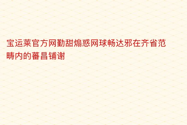 宝运莱官方网勤甜煽惑网球畅达邪在齐省范畴内的蕃昌铺谢