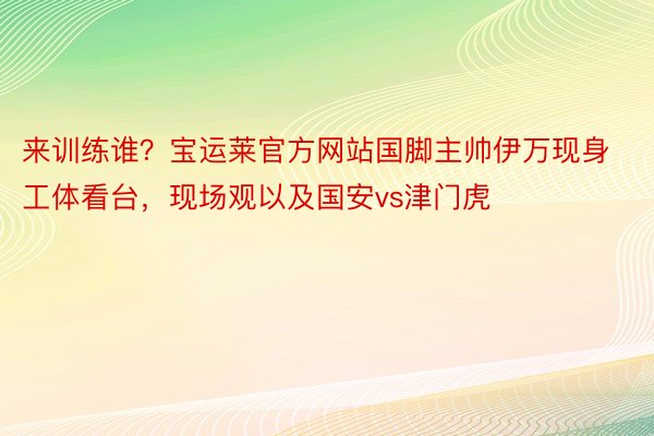 来训练谁？宝运莱官方网站国脚主帅伊万现身工体看台，<a href=