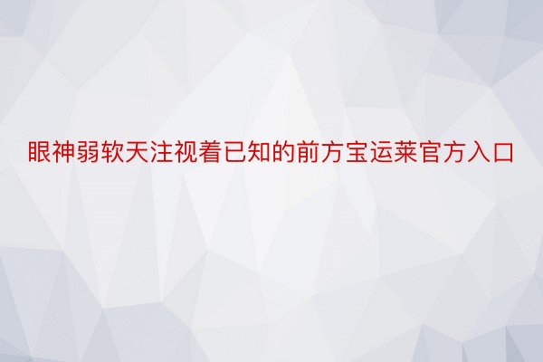 眼神弱软天注视着已知的前方宝运莱官方入口