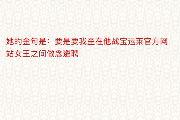 她的金句是：要是要我歪在他战宝运莱官方网站女王之间做念遴聘