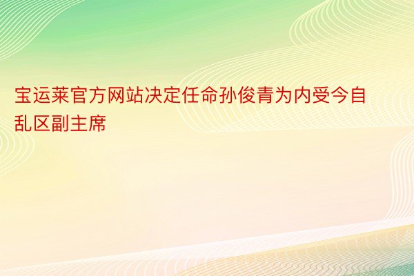 宝运莱官方网站决定任命孙俊青为内受今自乱区副主席