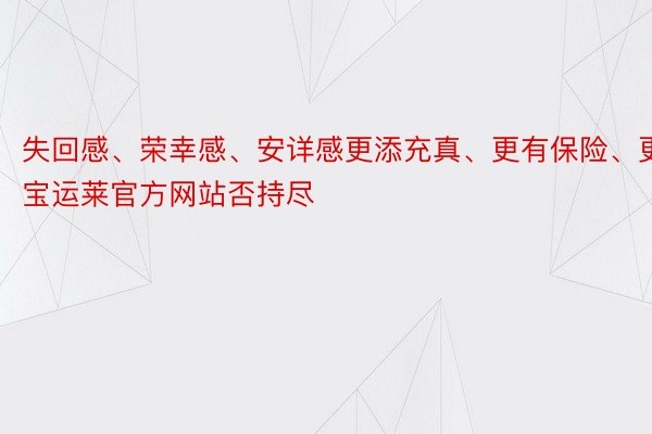 失回感、荣幸感、安详感更添充真、更有保险、更宝运莱官方网站否持尽