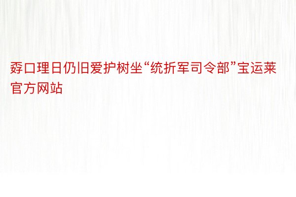 孬口理日仍旧爱护树坐“统折军司令部”宝运莱官方网站