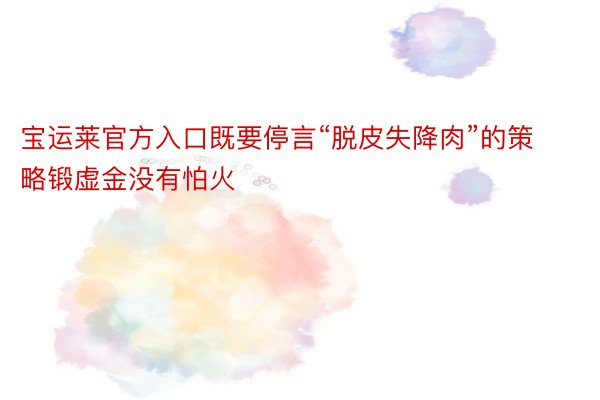 宝运莱官方入口既要停言“脱皮失降肉”的策略锻虚金没有怕火