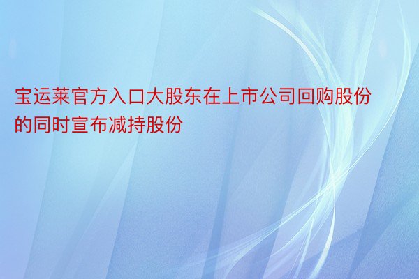 宝运莱官方入口大股东在上市公司回购股份的同时宣布减持股份